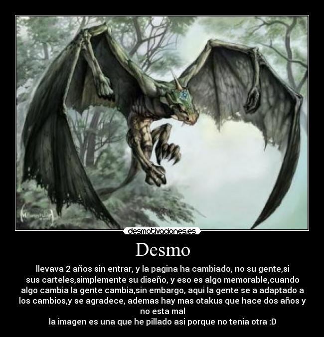 Desmo - llevava 2 años sin entrar, y la pagina ha cambiado, no su gente,si
sus carteles,simplemente su diseño, y eso es algo memorable,cuando
algo cambia la gente cambia,sin embargo, aqui la gente se a adaptado a
los cambios,y se agradece, ademas hay mas otakus que hace dos años y
no esta mal
la imagen es una que he pillado asi porque no tenia otra :D