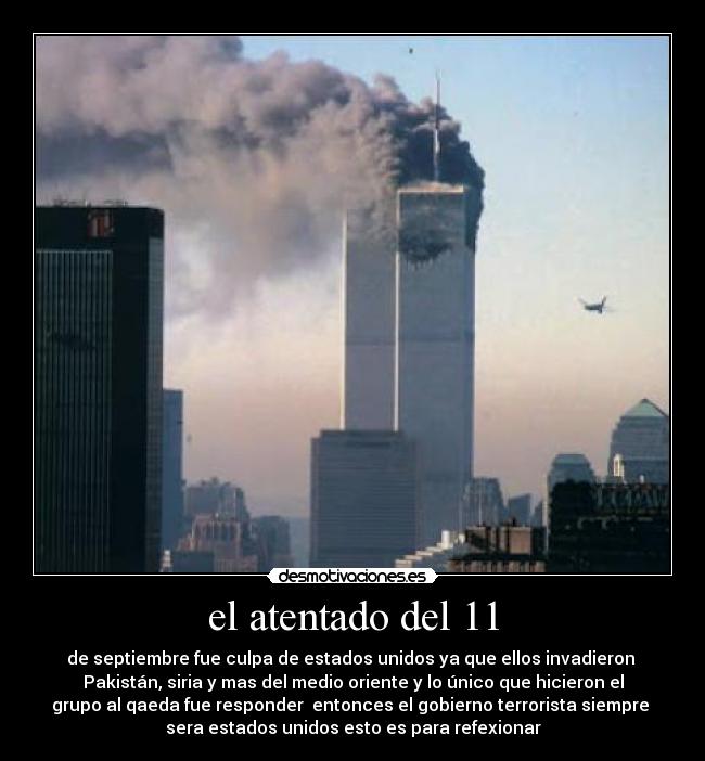 el atentado del 11 - de septiembre fue culpa de estados unidos ya que ellos invadieron 
Pakistán, siria y mas del medio oriente y lo único que hicieron el
grupo al qaeda fue responder  entonces el gobierno terrorista siempre 
sera estados unidos esto es para refexionar