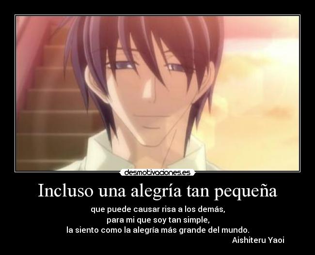 Incluso una alegría tan pequeña - que puede causar risa a los demás,
para mi que soy tan simple,
la siento como la alegría más grande del mundo.
♥Aishiteru Yaoi♥