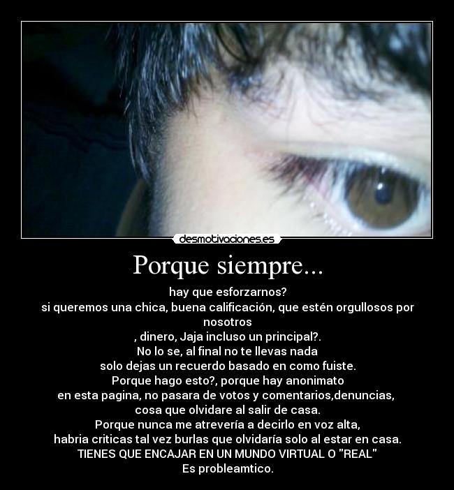 Porque siempre... - hay que esforzarnos?
si queremos una chica, buena calificación, que estén orgullosos por nosotros
, dinero, Jaja incluso un principal?.
No lo se, al final no te llevas nada
solo dejas un recuerdo basado en como fuiste.
Porque hago esto?, porque hay anonimato
en esta pagina, no pasara de votos y comentarios,denuncias, 
cosa que olvidare al salir de casa.
Porque nunca me atrevería a decirlo en voz alta,
habria criticas tal vez burlas que olvidaría solo al estar en casa.
TIENES QUE ENCAJAR EN UN MUNDO VIRTUAL O REAL
Es probleamtico.