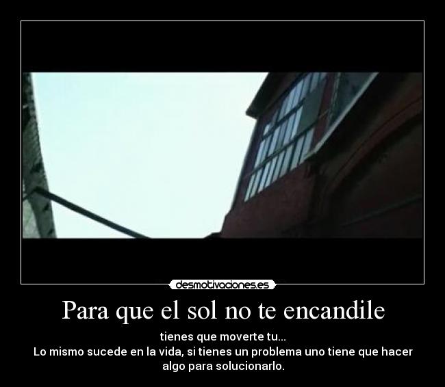 Para que el sol no te encandile - tienes que moverte tu...
Lo mismo sucede en la vida, si tienes un problema uno tiene que hacer
algo para solucionarlo.