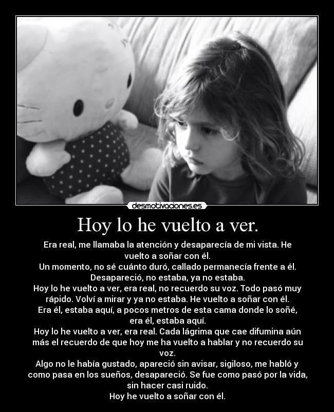 Hoy lo he vuelto a ver. - Era real, me llamaba la atención y desaparecía de mi vista. He
vuelto a soñar con él.
Un momento, no sé cuánto duró, callado permanecía frente a él.
Desapareció, no estaba, ya no estaba.
Hoy lo he vuelto a ver, era real, no recuerdo su voz. Todo pasó muy
rápido. Volví a mirar y ya no estaba. He vuelto a soñar con él.
Era él, estaba aquí, a pocos metros de esta cama donde lo soñé,
era él, estaba aquí.
Hoy lo he vuelto a ver, era real. Cada lágrima que cae difumina aún
más el recuerdo de que hoy me ha vuelto a hablar y no recuerdo su
voz.
Algo no le había gustado, apareció sin avisar, sigiloso, me habló y
como pasa en los sueños, desapareció. Se fue como pasó por la vida,
sin hacer casi ruido.
Hoy he vuelto a soñar con él.