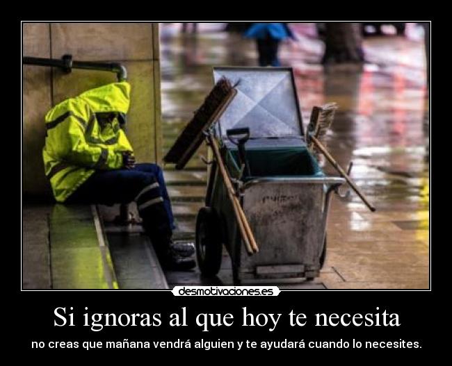 Si ignoras al que hoy te necesita - no creas que mañana vendrá alguien y te ayudará cuando lo necesites.