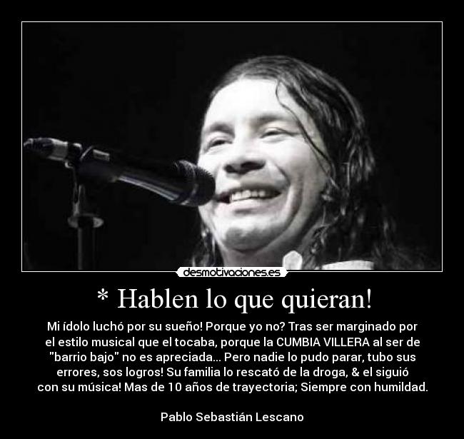 * Hablen lo que quieran! - Mi ídolo luchó por su sueño! Porque yo no? Tras ser marginado por
el estilo musical que el tocaba, porque la CUMBIA VILLERA al ser de
barrio bajo no es apreciada... Pero nadie lo pudo parar, tubo sus
errores, sos logros! Su familia lo rescató de la droga, & el siguió
con su música! Mas de 10 años de trayectoria; Siempre con humildad.
Pablo Sebastián Lescano♥