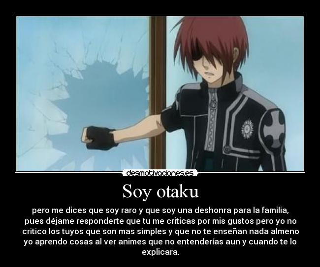Soy otaku - pero me dices que soy raro y que soy una deshonra para la familia,
pues déjame responderte que tu me criticas por mis gustos pero yo no
critico los tuyos que son mas simples y que no te enseñan nada almeno
yo aprendo cosas al ver animes que no entenderías aun y cuando te lo
explicara.