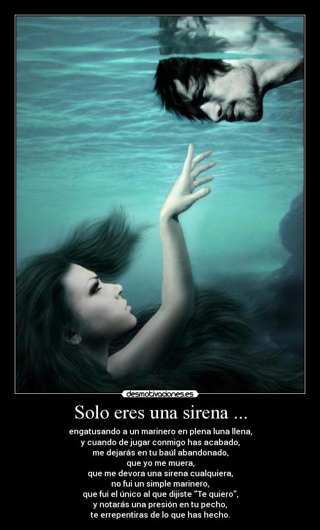 Solo eres una sirena ... - engatusando a un marinero en plena luna llena,
y cuando de jugar conmigo has acabado,
me dejarás en tu baúl abandonado,
que yo me muera,
que me devora una sirena cualquiera,
no fui un simple marinero,
que fui el único al que dijiste Te quiero,
y notarás una presión en tu pecho,
te errepentiras de lo que has hecho.