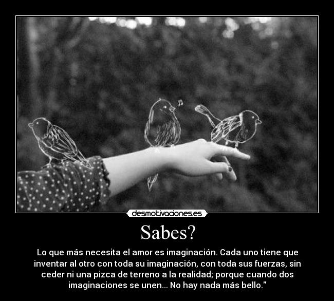 Sabes? - Lo que más necesita el amor es imaginación. Cada uno tiene que
inventar al otro con toda su imaginación, con toda sus fuerzas, sin
ceder ni una pizca de terreno a la realidad; porque cuando dos
imaginaciones se unen... No hay nada más bello.