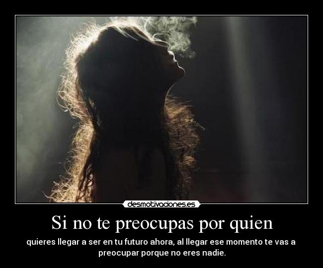 Si no te preocupas por quien - quieres llegar a ser en tu futuro ahora, al llegar ese momento te vas a 
preocupar porque no eres nadie.
