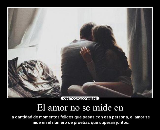 El amor no se mide en - la cantidad de momentos felices que pasas con esa persona, el amor se
mide en el número de pruebas que superan juntos.