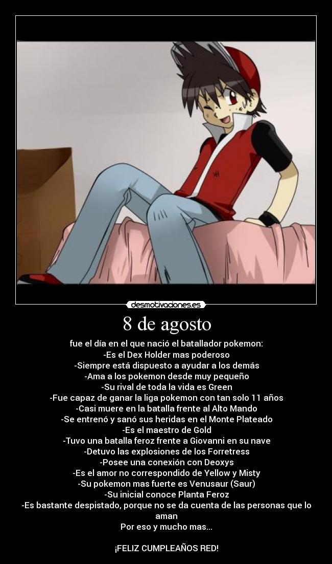 8 de agosto - fue el día en el que nació el batallador pokemon:
-Es el Dex Holder mas poderoso
-Siempre está dispuesto a ayudar a los demás
-Ama a los pokemon desde muy pequeño
-Su rival de toda la vida es Green
-Fue capaz de ganar la liga pokemon con tan solo 11 años
-Casi muere en la batalla frente al Alto Mando
-Se entrenó y sanó sus heridas en el Monte Plateado
-Es el maestro de Gold
-Tuvo una batalla feroz frente a Giovanni en su nave
-Detuvo las explosiones de los Forretress
-Posee una conexión con Deoxys
-Es el amor no correspondido de Yellow y Misty
-Su pokemon mas fuerte es Venusaur (Saur)
-Su inicial conoce Planta Feroz
-Es bastante despistado, porque no se da cuenta de las personas que lo aman
Por eso y mucho mas...
¡FELIZ CUMPLEAÑOS RED!