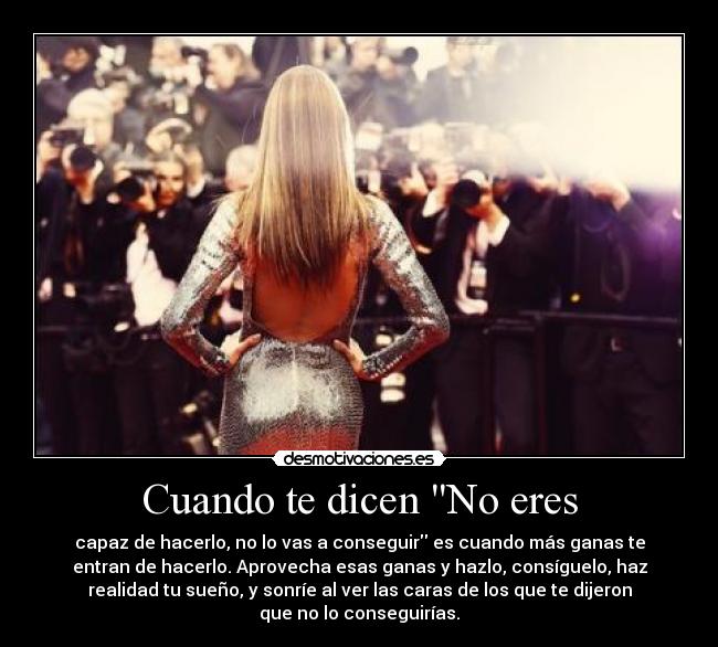 Cuando te dicen No eres - capaz de hacerlo, no lo vas a conseguir es cuando más ganas te
entran de hacerlo. Aprovecha esas ganas y hazlo, consíguelo, haz
realidad tu sueño, y sonríe al ver las caras de los que te dijeron
que no lo conseguirías.