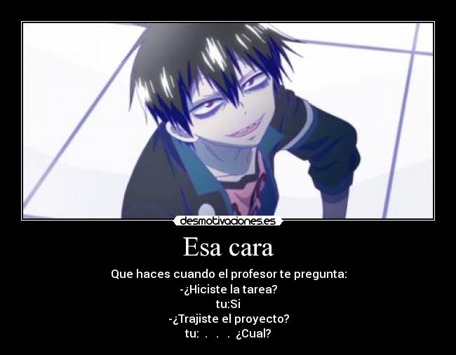 Esa cara - Que haces cuando el profesor te pregunta:
-¿Hiciste la tarea?
tu:Si
-¿Trajiste el proyecto?
tu: . . . ¿Cual?