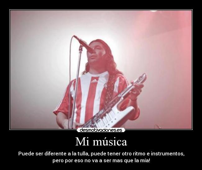 Mi música - Puede ser diferente a la tulla, puede tener otro ritmo e instrumentos,
pero por eso no va a ser mas que la mía!