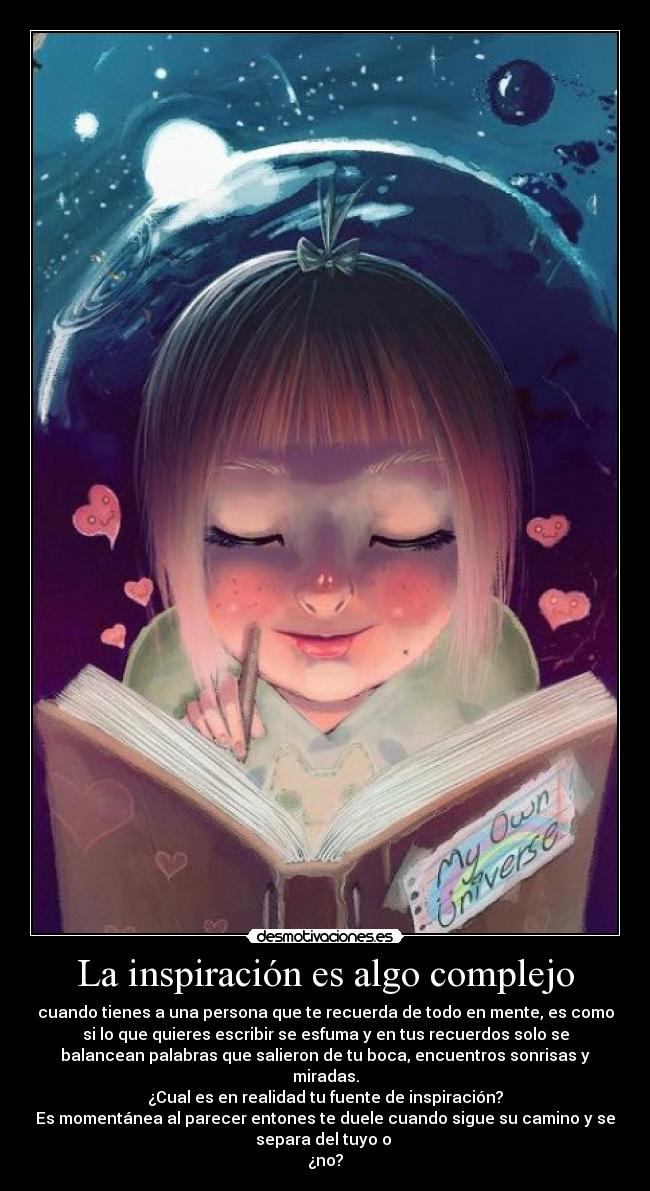 La inspiración es algo complejo - cuando tienes a una persona que te recuerda de todo en mente, es como
si lo que quieres escribir se esfuma y en tus recuerdos solo se
balancean palabras que salieron de tu boca, encuentros sonrisas y
miradas.
¿Cual es en realidad tu fuente de inspiración?
Es momentánea al parecer entones te duele cuando sigue su camino y se
separa del tuyo o
¿no?
