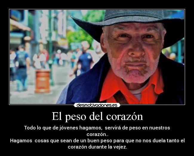 El peso del corazón - Todo lo que de jóvenes hagamos, servirá de peso en nuestros
corazón..
Hagamos cosas que sean de un buen peso para que no nos duela tanto el
corazón durante la vejez.