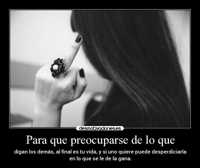 Para que preocuparse de lo que - digan los demás, al final es tu vida, y si uno quiere puede desperdiciarla
en lo que se le de la gana.