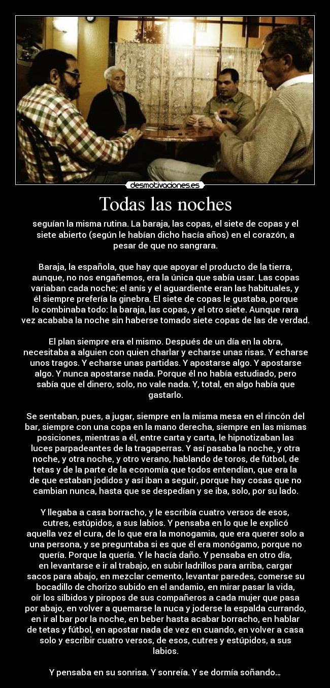 Todas las noches - seguían la misma rutina. La baraja, las copas, el siete de copas y el
siete abierto (según le habían dicho hacía años) en el corazón, a
pesar de que no sangrara.

Baraja, la española, que hay que apoyar el producto de la tierra,
aunque, no nos engañemos, era la única que sabía usar. Las copas
variaban cada noche; el anís y el aguardiente eran las habituales, y
él siempre prefería la ginebra. El siete de copas le gustaba, porque
lo combinaba todo: la baraja, las copas, y el otro siete. Aunque rara
vez acababa la noche sin haberse tomado siete copas de las de verdad.

El plan siempre era el mismo. Después de un día en la obra,
necesitaba a alguien con quien charlar y echarse unas risas. Y echarse
unos tragos. Y echarse unas partidas. Y apostarse algo. Y apostarse
algo. Y nunca apostarse nada. Porque él no había estudiado, pero
sabía que el dinero, solo, no vale nada. Y, total, en algo había que
gastarlo.

Se sentaban, pues, a jugar, siempre en la misma mesa en el rincón del
bar, siempre con una copa en la mano derecha, siempre en las mismas
posiciones, mientras a él, entre carta y carta, le hipnotizaban las
luces parpadeantes de la tragaperras. Y así pasaba la noche, y otra
noche, y otra noche, y otro verano, hablando de toros, de fútbol, de
tetas y de la parte de la economía que todos entendían, que era la
de que estaban jodidos y así iban a seguir, porque hay cosas que no
cambian nunca, hasta que se despedían y se iba, solo, por su lado.

Y llegaba a casa borracho, y le escribía cuatro versos de esos,
cutres, estúpidos, a sus labios. Y pensaba en lo que le explicó
aquella vez el cura, de lo que era la monogamia, que era querer solo a
una persona, y se preguntaba si es que él era monógamo, porque no
quería. Porque la quería. Y le hacía daño. Y pensaba en otro día,
en levantarse e ir al trabajo, en subir ladrillos para arriba, cargar
sacos para abajo, en mezclar cemento, levantar paredes, comerse su
bocadillo de chorizo subido en el andamio, en mirar pasar la vida,
oír los silbidos y piropos de sus compañeros a cada mujer que pasa
por abajo, en volver a quemarse la nuca y joderse la espalda currando,
en ir al bar por la noche, en beber hasta acabar borracho, en hablar
de tetas y fútbol, en apostar nada de vez en cuando, en volver a casa
solo y escribir cuatro versos, de esos, cutres y estúpidos, a sus
labios.

Y pensaba en su sonrisa. Y sonreía. Y se dormía soñando…