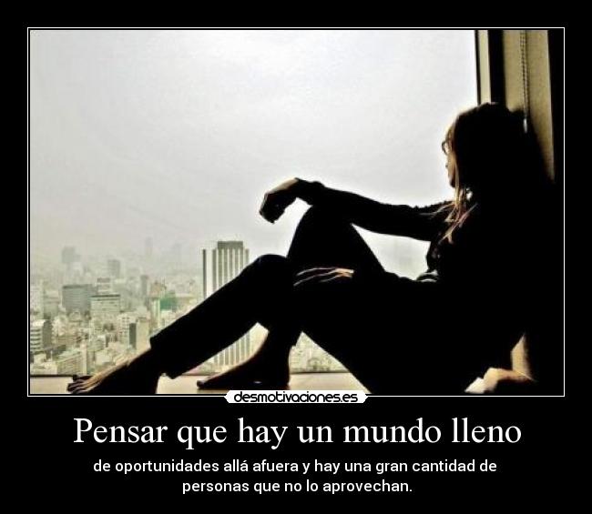 Pensar que hay un mundo lleno - de oportunidades allá afuera y hay una gran cantidad de 
personas que no lo aprovechan.