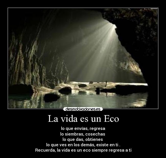 La vida es un Eco - lo que envías, regresa
lo siembras, cosechas
lo que das, obtienes
lo que ves en los demás, existe en ti .
Recuerda, la vida es un eco siempre regresa a ti