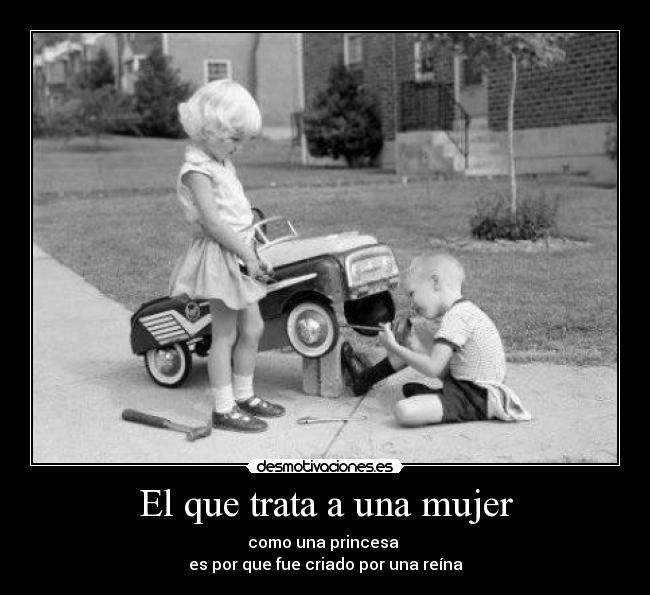El que trata a una mujer - como una princesa
es por que fue criado por una reína