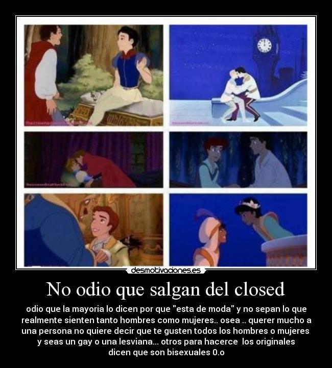 No odio que salgan del closed - odio que la mayoria lo dicen por que esta de moda y no sepan lo que
realmente sienten tanto hombres como mujeres.. osea .. querer mucho a
una persona no quiere decir que te gusten todos los hombres o mujeres
y seas un gay o una lesviana... otros para hacerce los originales
dicen que son bisexuales 0.o