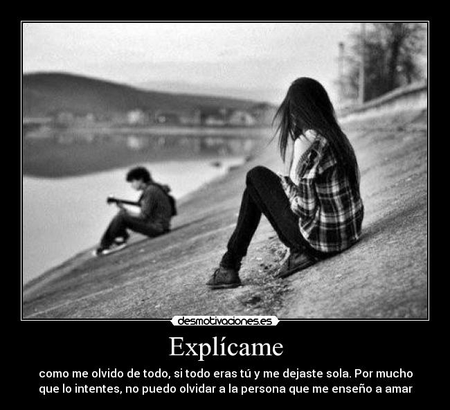 Explícame - como me olvido de todo, si todo eras tú y me dejaste sola. Por mucho
que lo intentes, no puedo olvidar a la persona que me enseño a amar