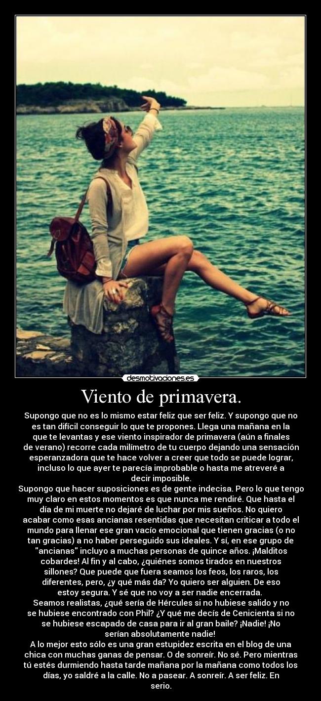 Viento de primavera. - Supongo que no es lo mismo estar feliz que ser feliz. Y supongo que no
es tan difícil conseguir lo que te propones. Llega una mañana en la
que te levantas y ese viento inspirador de primavera (aún a finales
de verano) recorre cada milímetro de tu cuerpo dejando una sensación
esperanzadora que te hace volver a creer que todo se puede lograr,
incluso lo que ayer te parecía improbable o hasta me atreveré a
decir imposible.
Supongo que hacer suposiciones es de gente indecisa. Pero lo que tengo
muy claro en estos momentos es que nunca me rendiré. Que hasta el
día de mi muerte no dejaré de luchar por mis sueños. No quiero
acabar como esas ancianas resentidas que necesitan criticar a todo el
mundo para llenar ese gran vacío emocional que tienen gracias (o no
tan gracias) a no haber perseguido sus ideales. Y sí, en ese grupo de
ancianas incluyo a muchas personas de quince años. ¡Malditos
cobardes! Al fin y al cabo, ¿quiénes somos tirados en nuestros
sillones? Que puede que fuera seamos los feos, los raros, los
diferentes, pero, ¿y qué más da? Yo quiero ser alguien. De eso
estoy segura. Y sé que no voy a ser nadie encerrada.
Seamos realistas, ¿qué sería de Hércules si no hubiese salido y no
se hubiese encontrado con Phil? ¿Y qué me decís de Cenicienta si no
se hubiese escapado de casa para ir al gran baile? ¡Nadie! ¡No
serían absolutamente nadie!
A lo mejor esto sólo es una gran estupidez escrita en el blog de una
chica con muchas ganas de pensar. O de sonreír. No sé. Pero mientras
tú estés durmiendo hasta tarde mañana por la mañana como todos los
días, yo saldré a la calle. No a pasear. A sonreír. A ser feliz. En
serio.