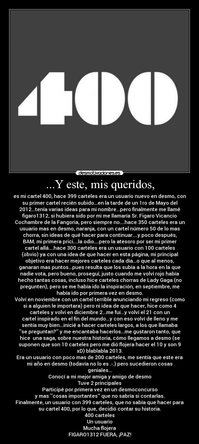 ...Y este, mis queridos, - es mi cartel 400, hace 399 carteles era un usuario nuevo en desmo, con
su primer cartel recién subido...en la tarde de un 1ro de Mayo del
2012...tenía varias ideas para mi nombre...pero finalmente me llamé
figaro1312, si hubiera sido por mi me llamaría Sr. Figaro Vicancio
Cochambre de la Fangoria, pero siempre no....hace 350 carteles era un
usuario mas en desmo, naranja, con un cartel número 50 de lo mas
chorra, sin ideas de qué hacer para continuar....y poco después,
BAM, mi primera prici....la odio....pero la atesoro por ser mi primer
cartel allá....hace 300 carteles era un usuario con 100 carteles
(obvio) ya con una idea de que hacer en esta página, mi principal
objetivo era hacer mejores carteles cada día...o que al menos,
ganaran mas puntos...pues resulta que los subía a la hora en la que
nadie vota, pero bueno, proseguí, justo cuando me volví rojo había
hecho tantas cosas, incluso hice carteles chorras de Lady Gaga (no
pregunten), pero se me había ido la inspiración, en septiembre, me
había ido por primera vez en desmo.
Volví en noviembre con un cartel terrible anunciando mi regreso (como
si a alguien le importara) pero ni idea de que hacer, hice como 4
carteles y volví en diciembre 2...me fuí...y volví el 21 con un
cartel inspirado en el fin del mundo...y con eso volví de lleno y me
sentía muy bien...inicié a hacer carteles largos, a los que llamaba
se preguntan? y me encantaba hacerlos...me gustaron tanto, que
hice una saga, sobre nuestra historia, cómo llegamos a desmo (se
suponen que son 10 carteles pero me dió flojera hacer el 10 y son 9
xD) blablabla 2013.
Era un usuario con poco mas de 200 carteles, me sentía que este era
mi año en desmo (todavía no lo es .-.) pero sucedieron cosas
geniales...
Conocí a mi mejor amiga y amigo de desmo
Tuve 2 principales
Participé por primera vez en un desmoconcurso
y mas cosas importantes que no sabría si contarlas.
Finalmente, un usuario con 399 carteles, que no sabía que hacer para
su cartel 400, por lo que, decidió contar su historia.
400 carteles
Un usuario
Mucha flojera
FIGARO1312 FUERA, ¡PAZ!
