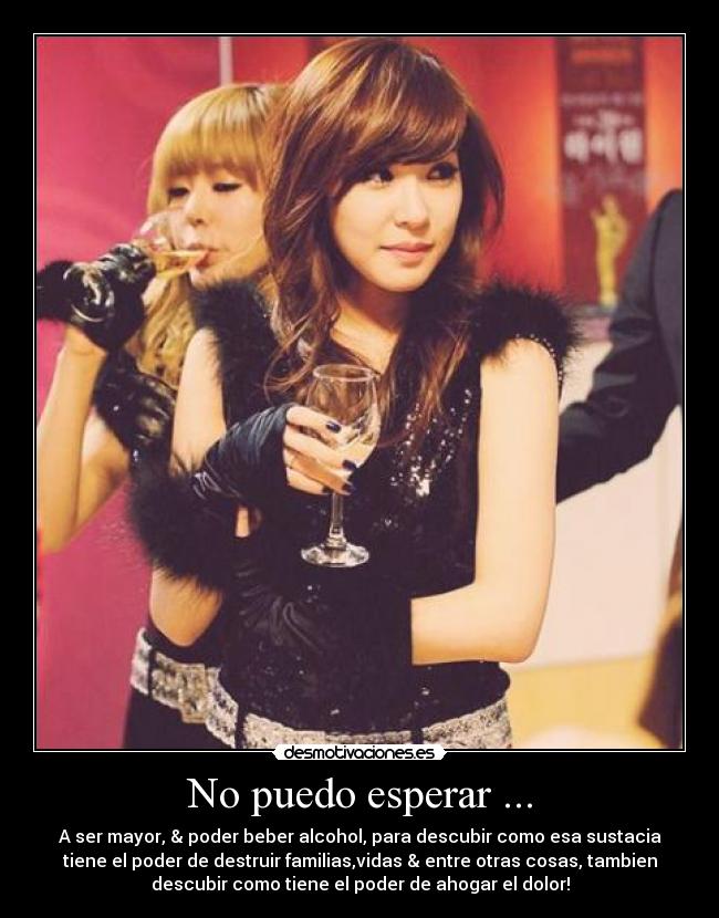 No puedo esperar ... - A ser mayor, & poder beber alcohol, para descubir como esa sustacia
tiene el poder de destruir familias,vidas & entre otras cosas, tambien
descubir como tiene el poder de ahogar el dolor!