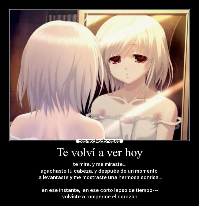 Te volví a ver hoy - te mire, y me miraste...
agachaste tu cabeza, y después de un momento
la levantaste y me mostraste una hermosa sonrisa...
en ese instante, en ese corto lapso de tiempo---
volviste a romperme el corazón
