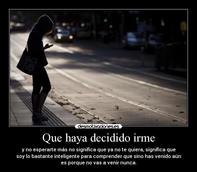 Que haya decidido irme - y no esperarte más no significa que ya no te quiera, significa que
soy lo bastante inteligente para comprender que sino has venido aún
es porque no vas a venir nunca.