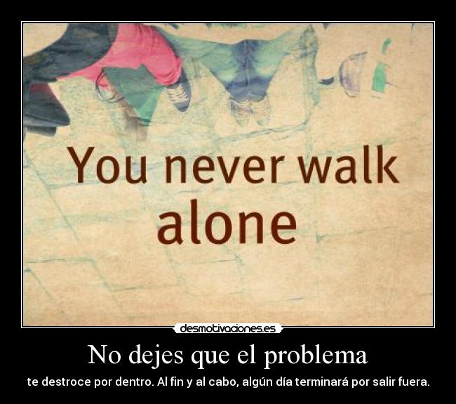 No dejes que el problema - te destroce por dentro. Al fin y al cabo, algún día terminará por salir fuera.