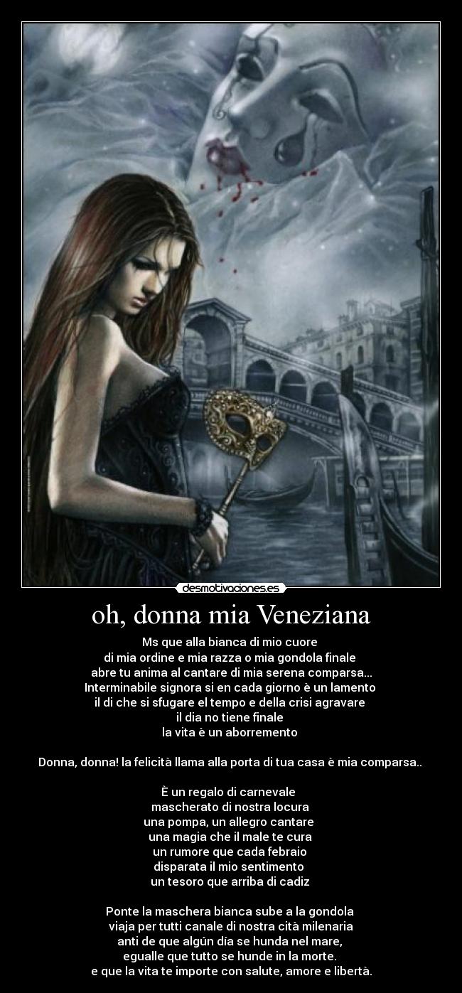 oh, donna mia Veneziana - Ms que alla bianca di mio cuore
di mia ordine e mia razza o mia gondola finale
abre tu anima al cantare di mia serena comparsa...
Interminabile signora si en cada giorno è un lamento
il di che si sfugare el tempo e della crisi agravare
il dia no tiene finale
la vita è un aborremento
Donna, donna! la felicità llama alla porta di tua casa è mia comparsa..
È un regalo di carnevale
mascherato di nostra locura
una pompa, un allegro cantare
una magia che il male te cura
un rumore que cada febraio
disparata il mio sentimento
un tesoro que arriba di cadiz
Ponte la maschera bianca sube a la gondola
viaja per tutti canale di nostra cità milenaria
anti de que algún día se hunda nel mare,
egualle que tutto se hunde in la morte.
e que la vita te importe con salute, amore e libertà.