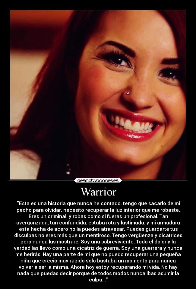 Warrior - Esta es una historia que nunca he contado. tengo que sacarlo de mi
pecho para olvidar. necesito recuperar la luz interior que me robaste.
Eres un criminal. y robas como si fueras un profesional. Tan
avergonzada, tan confundida. estaba rota y lastimada. y mi armadura
esta hecha de acero no la puedes atravesar. Puedes guardarte tus
disculpas no eres más que un mentiroso. Tengo vergüenza y cicatrices
pero nunca las mostraré. Soy una sobreviviente. Todo el dolor y la
verdad las llevo como una cicatriz de guerra. Soy una guerrera y nunca
me herirás. Hay una parte de mi que no puedo recuperar una pequeña
niña que creció muy rápido solo bastaba un momento para nunca
volver a ser la misma. Ahora hoy estoy recuperando mi vida. No hay
nada que puedas decir porque de todos modos nunca ibas asumir la
culpa...
