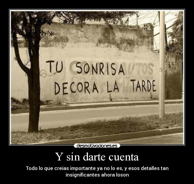 Y sin darte cuenta - Todo lo que creias importante ya no lo es, y esos detalles tan
insignificantes ahora loson