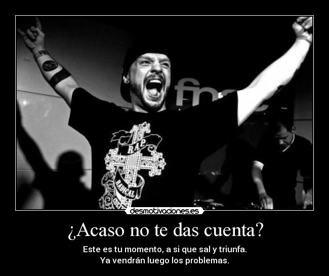 ¿Acaso no te das cuenta? - Este es tu momento, a si que sal y triunfa.
Ya vendrán luego los problemas.
