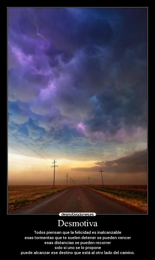 Desmotiva - Todos piensan que la felicidad es inalcanzable
esas tormentas que te suelen detener se pueden vencer
esas distancias se pueden recorrer
solo si uno se lo propone
puede alcanzar ese destino que está al otro lado del camino.