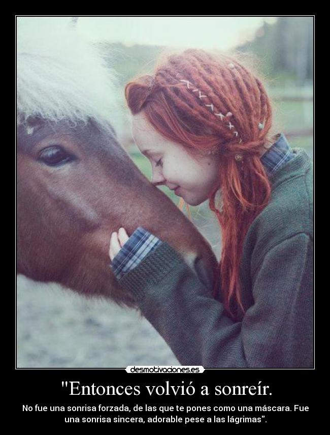 Entonces volvió a sonreír. - No fue una sonrisa forzada, de las que te pones como una máscara. Fue
una sonrisa sincera, adorable pese a las lágrimas.