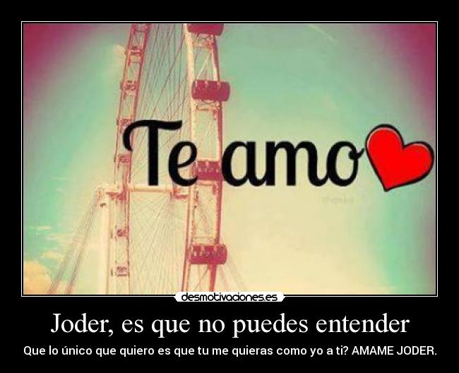 Joder, es que no puedes entender - Que lo único que quiero es que tu me quieras como yo a ti? AMAME JODER.