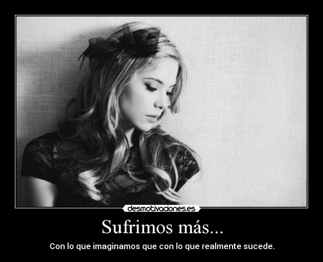 Sufrimos más... - Con lo que imaginamos que con lo que realmente sucede.