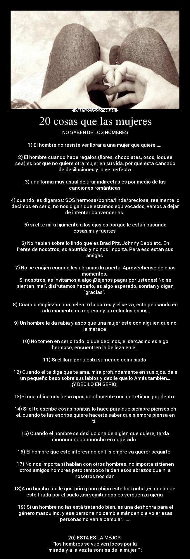 20 cosas que las mujeres - NO SABEN DE LOS HOMBRES

1) El hombre no resiste ver llorar a una mujer que quiere..... 

2) El hombre cuando hace regalos (flores, chocolates, osos, loquee
sea) es por que no quiere otra mujer en su vida, por que esta cansado
de desilusiones y la ve perfecta 

3) una forma muy usual de tirar indirectas es por medio de las
canciones románticas 

4) cuando les digamos: SOS hermosa/bonita/linda/preciosa, realmente lo
decimos en serio, no nos digan que estamos equivocados, vamos a dejar
de intentar convencerlas. 

5) si el te mira fijamente a los ojos es porque le están pasando
cosas muy fuertes 

6) No hablen sobre lo lindo que es Brad Pitt, Johnny Depp etc. En
frente de nosotros, es aburrido y no nos importa. Para eso están sus
amigas 

7) No se enojen cuando les abramos la puerta. Aprovéchense de esos
momentos. 
Si nosotros las invitamos a algo ¡Déjenos pagar por ustedes! No se
sientan mal, disfrutamos hacerlo, es algo esperado, sonrían y digan
gracias. 

8) Cuando empiezan una pelea tu lo corres y el se va, esta pensando en
todo momento en regresar y arreglar las cosas. 

9) Un hombre le da rabia y asco que una mujer este con alguien que no
la merece 

10) No tomen en serio todo lo que decimos, el sarcasmo es algo
hermoso, encuentren la belleza en él. 

11) Si el llora por ti esta sufriendo demasiado 

12) Cuando el te diga que te ama, mira profundamente en sus ojos, dale
un pequeño beso sobre sus labios y decile que lo Amás también…
¡Y DECILO EN SERIO! 

13)Si una chica nos besa apasionadamente nos derretimos por dentro 

14) Si el te escribe cosas bonitas lo hace para que siempre pienses en
el, cuando te las escribe quiere hacerte saber que siempre piensa en
ti. 

15) Cuando el hombre se desiluciona de algien que quiere, tarda
muuuuuuuuuuuuuucho en superarlo  

16) El hombre que este interesado en ti siempre va querer seguirte. 

17) No nos importa si hablan con otros hombres, no importa si tienen
otros amigos hombres pero tampoco le den esos abrazos que ni a
nosotros nos dan 

18)A un hombre no le gustaria q una chica este borracha ,es decir que 
este tirada por el suelo ,asi vomitandoo es verguenza ajena 

19) Si un hombre no las está tratando bien, es una deshonra para el
género masculino, y esa persona no cambia mándenlo a volar esas
personas no van a cambiar...... 


20) ESTA ES LA MEJOR 
los hombres se vuelven locos por la 
mirada y a la vez la sonrisa de la mujer  :