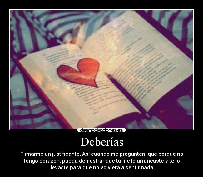 Deberías - Firmarme un justificante. Así cuando me pregunten, que porque no
tengo corazón, pueda demostrar que tu me lo arrancaste y te lo
llevaste para que no volviera a sentir nada.