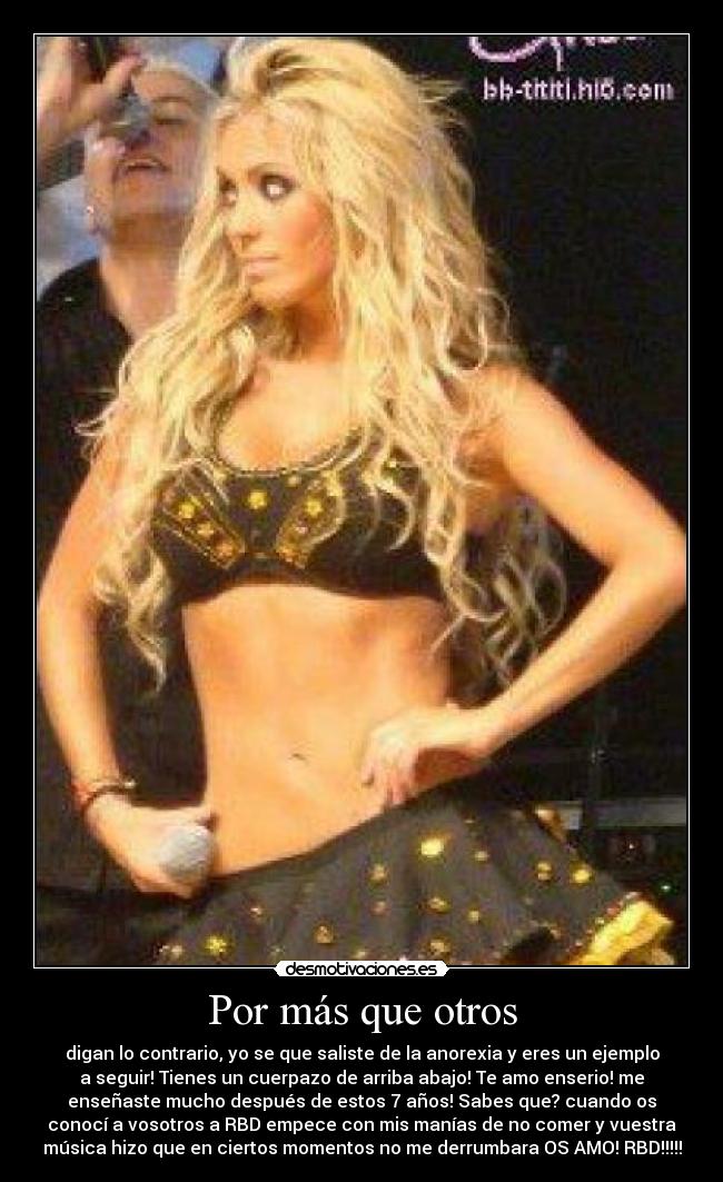 Por más que otros - digan lo contrario, yo se que saliste de la anorexia y eres un ejemplo
a seguir! Tienes un cuerpazo de arriba abajo! Te amo enserio! me
enseñaste mucho después de estos 7 años! Sabes que? cuando os
conocí a vosotros a RBD empece con mis manías de no comer y vuestra
música hizo que en ciertos momentos no me derrumbara OS AMO! RBD!!!!!