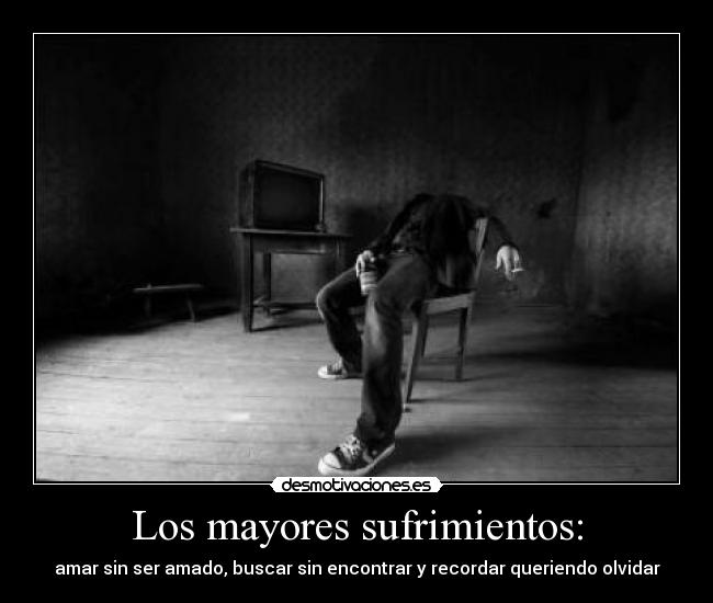 Los mayores sufrimientos: - amar sin ser amado, buscar sin encontrar y recordar queriendo olvidar