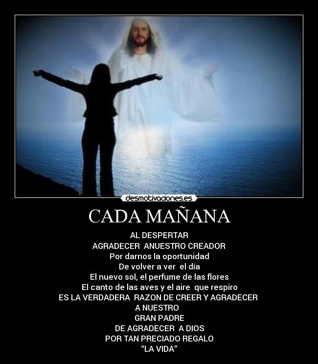 CADA MAÑANA - AL DESPERTAR
AGRADECER ANUESTRO CREADOR
Por darnos la oportunidad
De volver a ver el día
El nuevo sol, el perfume de las flores
El canto de las aves y el aire que respiro
ES LA VERDADERA RAZON DE CREER Y AGRADECER
A NUESTRO
GRAN PADRE
DE AGRADECER A DIOS
POR TAN PRECIADO REGALO
“LA VIDA”