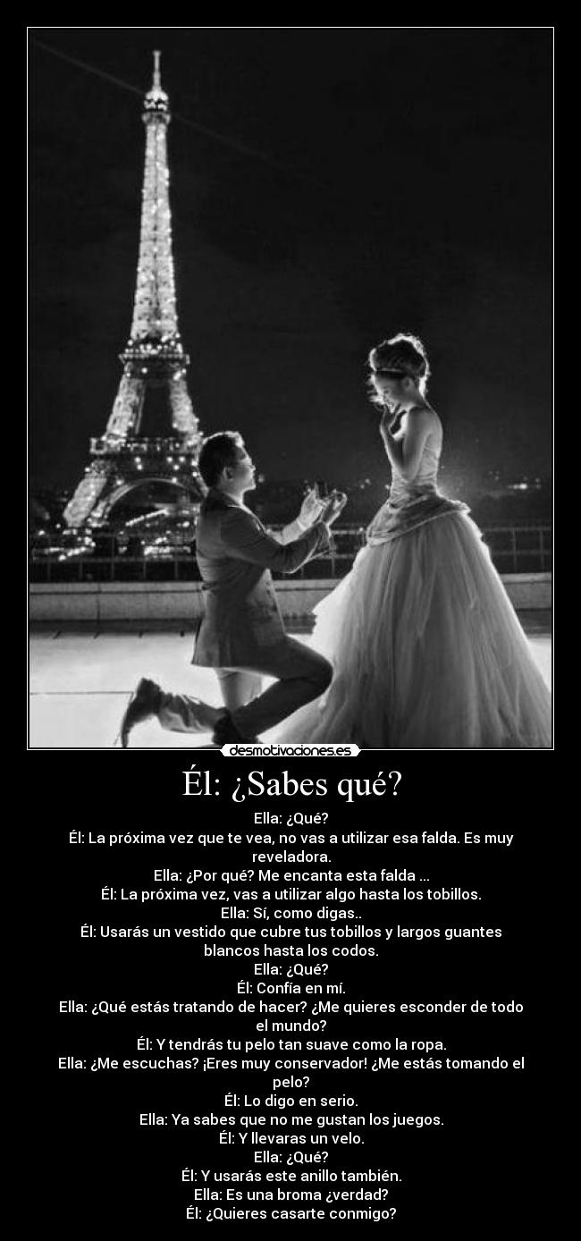 Él: ¿Sabes qué? - Ella: ¿Qué?
Él: La próxima vez que te vea, no vas a utilizar esa falda. Es muy
reveladora.
Ella: ¿Por qué? Me encanta esta falda ...
Él: La próxima vez, vas a utilizar algo hasta los tobillos.
Ella: Sí, como digas..
Él: Usarás un vestido que cubre tus tobillos y largos guantes
blancos hasta los codos.
Ella: ¿Qué?
Él: Confía en mí.
Ella: ¿Qué estás tratando de hacer? ¿Me quieres esconder de todo
el mundo?
Él: Y tendrás tu pelo tan suave como la ropa.
Ella: ¿Me escuchas? ¡Eres muy conservador! ¿Me estás tomando el
pelo?
Él: Lo digo en serio.
Ella: Ya sabes que no me gustan los juegos.
Él: Y llevaras un velo.
Ella: ¿Qué?
Él: Y usarás este anillo también.
Ella: Es una broma ¿verdad?
Él: ¿Quieres casarte conmigo?