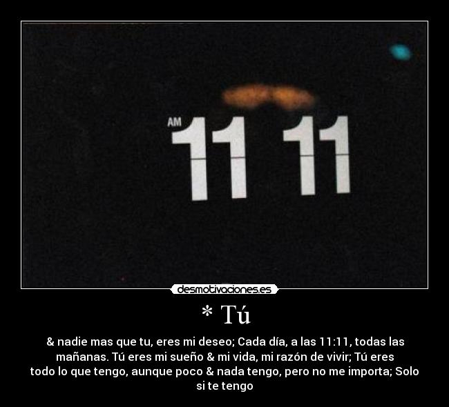 * Tú - & nadie mas que tu, eres mi deseo; Cada día, a las 11:11, todas las
mañanas. Tú eres mi sueño & mi vida, mi razón de vivir; Tú eres
todo lo que tengo, aunque poco & nada tengo, pero no me importa; Solo
si te tengo♥