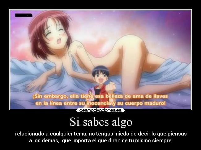 Si sabes algo - relacionado a cualquier tema, no tengas miedo de decir lo que piensas
a los demas,  que importa el que diran se tu mismo siempre.