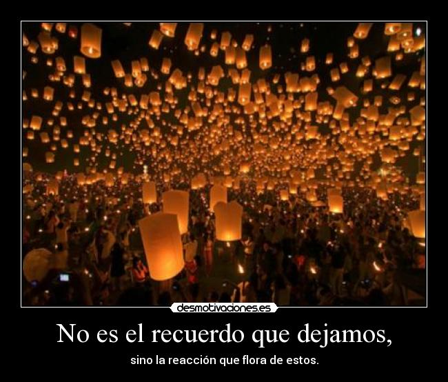 No es el recuerdo que dejamos, - sino la reacción que flora de estos.