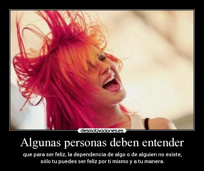 Algunas personas deben entender - que para ser feliz, la dependencia de algo o de alguien no existe,
sólo tu puedes ser feliz por ti mismo y a tu manera.